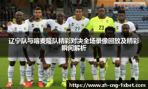 辽宁队与喀麦隆队精彩对决全场录像回放及精彩瞬间解析